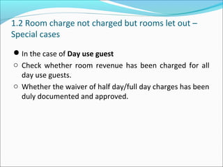 1.2 Room charge not charged but rooms let out –
Special cases
In the case of Day use guest
o Check whether room revenue has been charged for all
day use guests.
o Whether the waiver of half day/full day charges has been
duly documented and approved.
 
