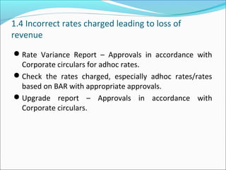 1.4 Incorrect rates charged leading to loss of
revenue
Rate Variance Report – Approvals in accordance with
Corporate circulars for adhoc rates.
Check the rates charged, especially adhoc rates/rates
based on BAR with appropriate approvals.
Upgrade report – Approvals in accordance with
Corporate circulars.
 