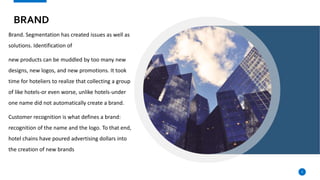 BRAND
Brand. Segmentation has created issues as well as
solutions. Identification of
new products can be muddled by too many new
designs, new logos, and new promotions. It took
time for hoteliers to realize that collecting a group
of like hotels-or even worse, unlike hotels-under
one name did not automatically create a brand.
Customer recognition is what defines a brand:
recognition of the name and the logo. To that end,
hotel chains have poured advertising dollars into
the creation of new brands
5
 