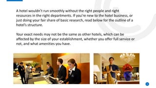 55
A hotel wouldn’t run smoothly without the right people and right
resources in the right departments. If you’re new to the hotel business, or
just doing your fair share of basic research, read below for the outline of a
hotel’s structure.
Your exact needs may not be the same as other hotels, which can be
affected by the size of your establishment, whether you offer full service or
not, and what amenities you have.
 