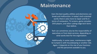 Even the best quality utilities and electronics can
break and malfunction. In today’s tech-oriented
world, there is also more to repair and fix in
terms of computers, TV screens, game consoles,
DVD players, and other cutting-edge tech items
than before.
Tech can sometimes also be the responsibility of
executives or front desk services, depending on
what works best for the organization.
Additionally, in some cases, maintenance might
be lumped in with housekeeping or another role.
Again, it depends on the size of your business
and the personnel available to you.
Maintenance
 