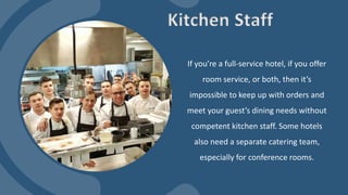 If you’re a full-service hotel, if you offer
room service, or both, then it’s
impossible to keep up with orders and
meet your guest’s dining needs without
competent kitchen staff. Some hotels
also need a separate catering team,
especially for conference rooms.
Kitchen Staff
 