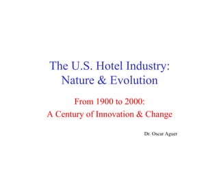 The U.S. Hotel Industry:
Nature & Evolution
From 1900 to 2000:
A Century of Innovation & Change
Dr. Oscar Aguer
 