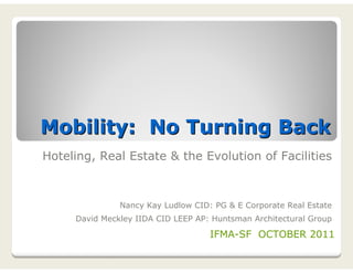 Mobility: No Turning Back
Hoteling, Real Estate & the Evolution of Facilities



               Nancy Kay Ludlow CID: PG & E Corporate Real Estate
     David Meckley IIDA CID LEEP AP: Huntsman Architectural Group

                                    IFMA-SF OCTOBER 2011
 