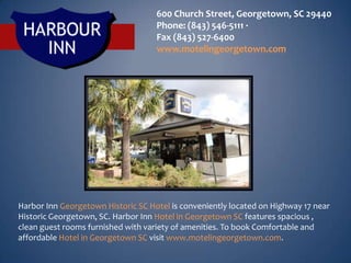 600 Church Street, Georgetown, SC 29440
                                    Phone: (843) 546-5111 ·
                                    Fax (843) 527-6400
                                    www.motelingeorgetown.com




Harbor Inn Georgetown Historic SC Hotel is conveniently located on Highway 17 near
Historic Georgetown, SC. Harbor Inn Hotel in Georgetown SC features spacious ,
clean guest rooms furnished with variety of amenities. To book Comfortable and
affordable Hotel in Georgetown SC visit www.motelingeorgetown.com.
 