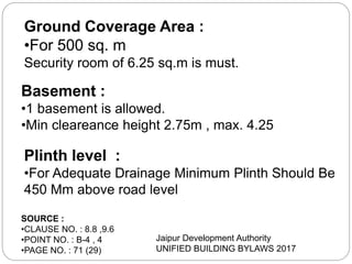 Ground Coverage Area :
•For 500 sq. m
Security room of 6.25 sq.m is must.
Basement :
•1 basement is allowed.
•Min cleareance height 2.75m , max. 4.25
SOURCE :
•CLAUSE NO. : 8.8 ,9.6
•POINT NO. : B-4 , 4
•PAGE NO. : 71 (29)
Jaipur Development Authority
UNIFIED BUILDING BYLAWS 2017
Plinth level :
•For Adequate Drainage Minimum Plinth Should Be
450 Mm above road level
 