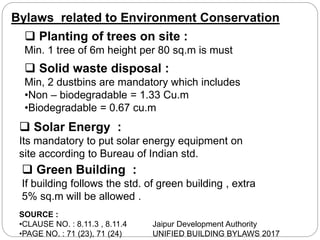 Bylaws related to Environment Conservation
 Planting of trees on site :
Min. 1 tree of 6m height per 80 sq.m is must
 Solid waste disposal :
Min, 2 dustbins are mandatory which includes
•Non – biodegradable = 1.33 Cu.m
•Biodegradable = 0.67 cu.m
 Solar Energy :
Its mandatory to put solar energy equipment on
site according to Bureau of Indian std.
SOURCE :
•CLAUSE NO. : 8.11.3 , 8.11.4
•PAGE NO. : 71 (23), 71 (24)
Jaipur Development Authority
UNIFIED BUILDING BYLAWS 2017
 Green Building :
If building follows the std. of green building , extra
5% sq.m will be allowed .
 