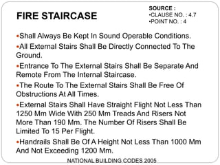 FIRE STAIRCASE
Shall Always Be Kept In Sound Operable Conditions.
All External Stairs Shall Be Directly Connected To The
Ground.
Entrance To The External Stairs Shall Be Separate And
Remote From The Internal Staircase.
The Route To The External Stairs Shall Be Free Of
Obstructions At All Times.
External Stairs Shall Have Straight Flight Not Less Than
1250 Mm Wide With 250 Mm Treads And Risers Not
More Than 190 Mm. The Number Of Risers Shall Be
Limited To 15 Per Flight.
Handrails Shall Be Of A Height Not Less Than 1000 Mm
And Not Exceeding 1200 Mm.
SOURCE :
•CLAUSE NO. : 4.7
•POINT NO. : 4
NATIONAL BUILDING CODES 2005
 