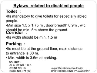 Bylaws related to disabled people
Toilet :
•Its mandatory to give toilets for especially abled
people.
•Min sixe 1.5 x 1.75 m , door breadth 0.9m , w.c
should be min .5m above the ground.
Corridor :
•Its width should be min. 1.5 m
Parking :
•Its must be at the ground floor, max. distance
to entrance is 30 m.
• Min. width is 3.6m at parking.
SOURCE :
•CLAUSE NO. : 12.3
•POINT NO. : 5
•PAGE NO. : 71 (37)
Jaipur Development Authority
UNIFIED BUILDING BYLAWS 2017
 