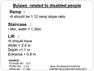 Ramp :
•It should be 1:12 ramp slope ratio.
Staircase :
• Min. width = 1.35m
Lift :
•It should have
Width = 2.0 m
Depth =1.1 m
Entrance = 0.9 m
SOURCE :
•CLAUSE NO. : 12.3
•POINT NO. : 1,3,4
•PAGE NO. : 71 (36)
Jaipur Development Authority
UNIFIED BUILDING BYLAWS 2017
Bylaws related to disabled people
 
