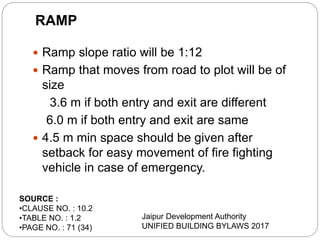  Ramp slope ratio will be 1:12
 Ramp that moves from road to plot will be of
size
3.6 m if both entry and exit are different
6.0 m if both entry and exit are same
 4.5 m min space should be given after
setback for easy movement of fire fighting
vehicle in case of emergency.
RAMP
SOURCE :
•CLAUSE NO. : 10.2
•TABLE NO. : 1.2
•PAGE NO. : 71 (34)
Jaipur Development Authority
UNIFIED BUILDING BYLAWS 2017
 