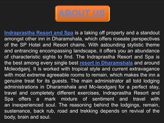 ABOUT US
Indraprastha Resort and Spa is a taking off property and a standout
amongst other inn in Dharamshala, which offers roseate perspectives
of the SP Hotel and Resort chains. With astounding stylistic theme
and entrancing encompassing landscape, it offers you an abundance
of characteristic sights to find. The Indraprastha Resort and Spa is
the best among every single best resort in Dharamshala and around
Mcleodganj. It is worked with tropical style and current extravagance
with most extreme agreeable rooms to remain, which makes the inn a
genuine treat for its guests. The main administrator all told lodging
administrations in Dharamshala and Mc-leodganj for a perfect stay,
travel and completely different exercises, Indraprastha Resort and
Spa offers a mark mixture of sentiment and travel with
an inexperienced soul. The reasoning behind the lodgings, remain,
sustenance, back rub, road and trekking depends on revival of the
body, brain and soul.
 