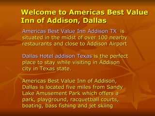 Welcome to Americas Best Value Inn of Addison, Dallas   Americas Best Value Inn Addison TX   is situated in the midst of over 100 nearby restaurants and close to Addison Airport Dallas Hotel addison Texas  is the perfect place to stay while visiting in Addison city in Texas state.  Americas Best Value Inn of Addison, Dallas is located five miles from Sandy Lake Amusement Park which offers a park, playground, racquetball courts, boating, bass fishing and jet skiing 