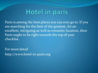 Paris is among the best places you can ever go to. If you
are searching for the best of the greatest, for an
excellent, intriguing as well as romantic location, then
Paris ought to be right towards the top of your
checklist.
For more detail
http://www.hotel-in-paris.org
 