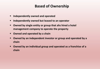 Based of Ownership
 Independently owned and operated
 Independently owned but leased to an operator
 Owned by single entity or group that ahs hired a hotel
management company to operate the property
 Owned and operated by a chain
 Owned by an independent investor or group and operated by a
chain
 Owned by an individual group and operated as a franchise of a
chain
 