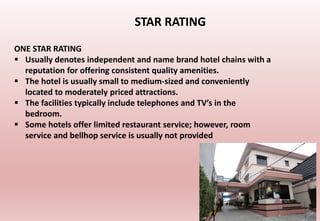 ONE STAR RATING
 Usually denotes independent and name brand hotel chains with a
reputation for offering consistent quality amenities.
 The hotel is usually small to medium-sized and conveniently
located to moderately priced attractions.
 The facilities typically include telephones and TV′s in the
bedroom.
 Some hotels offer limited restaurant service; however, room
service and bellhop service is usually not provided
STAR RATING
 