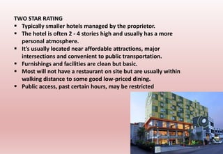 TWO STAR RATING
 Typically smaller hotels managed by the proprietor.
 The hotel is often 2 - 4 stories high and usually has a more
personal atmosphere.
 It′s usually located near affordable attractions, major
intersections and convenient to public transportation.
 Furnishings and facilities are clean but basic.
 Most will not have a restaurant on site but are usually within
walking distance to some good low-priced dining.
 Public access, past certain hours, may be restricted
 