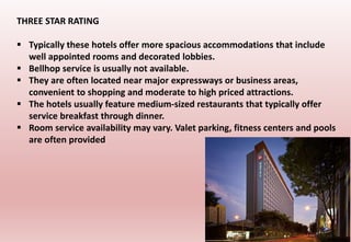 THREE STAR RATING
 Typically these hotels offer more spacious accommodations that include
well appointed rooms and decorated lobbies.
 Bellhop service is usually not available.
 They are often located near major expressways or business areas,
convenient to shopping and moderate to high priced attractions.
 The hotels usually feature medium-sized restaurants that typically offer
service breakfast through dinner.
 Room service availability may vary. Valet parking, fitness centers and pools
are often provided
 