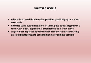  A hotel is an establishment that provides paid lodging on a short
term basis
 Provides basic accommodation, in times past, consisting only of a
room with a bed, cupboard, a small table and a wash stand
 Largely been replaced by rooms with modern facilities including
en-suite bathrooms and air conditioning or climate controls
WHAT IS A HOTEL?
 