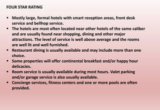 FOUR STAR RATING
 Mostly large, formal hotels with smart reception areas, front desk
service and bellhop service.
 The hotels are most often located near other hotels of the same caliber
and are usually found near shopping, dining and other major
attractions. The level of service is well above average and the rooms
are well lit and well furnished.
 Restaurant dining is usually available and may include more than one
choice.
 Some properties will offer continental breakfast and/or happy hour
delicacies.
 Room service is usually available during most hours. Valet parking
and/or garage service is also usually available.
 Concierge services, fitness centers and one or more pools are often
provided.
 