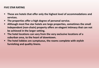 FIVE STAR RATING
 These are hotels that offer only the highest level of accommodations and
services.
 The properties offer a high degree of personal service.
 Although most five star hotels are large properties, sometimes the small
independent (non-chain) property offers an elegant intimacy that can not
be achieved in the larger setting.
 The hotel locations can vary from the very exclusive locations of a
suburban area, to the heart of downtown.
 The hotel lobbies are sumptuous, the rooms complete with stylish
furnishing and quality linens.
 
