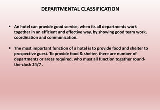  An hotel can provide good service, when its all departments work
together in an efficient and effective way, by showing good team work,
coordination and communication.
 The most important function of a hotel is to provide food and shelter to
prospective guest. To provide food & shelter, there are number of
departments or areas required, who must all function together round-
the-clock 24/7 .
DEPARTMENTAL CLASSIFICATION
 