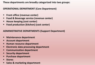 These departments are broadly categorized into two groups:
OPERATIONAL DEPARTMENT (Core Department)
 Front office (revenue center)
 Food & Beverage service (revenue center)
 House keeping (cost center)
 Food production (kitchen) (cost center)
ADMINISTRATIVE DEPARTMENTS (Support Department)
 Maintenance department
 Account department
 Human resource department
 Electronic data processing department
 Communication department
 Security department
 Purchase department
 Stores
 Sales & marketing department
 