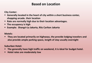 Based on Location
City Center:
 Generally located in the heart of city within a short business center,
shopping arcade. their location
 Rate are normally high due to their location advantages.
 The occupancy is high
 Example: Shangri-La Jakarta, Ritz Carlton Jakarta
Motels:
 They are located primarily on highways, the provide lodging travelers and
also provide ample parking space, length of stay usually overnight
Suburban Hotel:
 The generally have high traffic on weekend, it is ideal for budget hotel.
 Hotel rates are moderately low
 