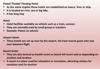 Flotel/ Floatel/ Floating Hotel:
 As the name implies these hotels are established on luxury liner or ship.
 It is located on river, sea or big lake.
 It has long stay
Rotel:
 Hotel facilities available on wheels such as a train, caravan.
 They are normally used by small group or travelers
 Example: Palace on wheels
Airport Hotel:
 These hotels are set up near by the airport, the have transit guest who stay
over between flight
Resort Hotel:
 They are also termed as health resort or beach hill resort and so depending on
position and location.
 A resort is a place used for relaxation or recreation, attracting visitors for
vacations and /or tourism
 