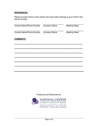 Page 4 of 4
REFERENCES
Please provide names of two clients who have held meetings at your hotel in the
last six months:
________________________ ___________________ ________________
Contact Name/Phone Number Company Name Meeting Dates
________________________ ___________________ ________________
Contact Name/Phone Number Company Name Meeting Dates
COMMENTS
________________________________________________________________
________________________________________________________________
________________________________________________________________
________________________________________________________________
________________________________________________________________
________________________________________________________________
Produced and Distributed by:
 