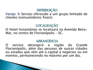 DISTRIBUIÇÃO Varejo Serviço oferecido a um grupo limitado de clientes (consumidores finais).LOCALIZAÇÃOO Hotel Instantâneo se localizará na Avenida Beira-Mar, no centro de Florianópolis – SC.ABRANGÊNCIAO serviço abrangerá a região da Grande Florianópolis, além das pessoas de outras cidades ou estados que vêm até a capital à negócios ou em eventos, permanecendo no máximo por um dia.