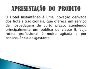 O Hotel Instantâneo é uma inovação derivada dos hotéis tradicionais, que oferece um serviço de hospedagem de curto prazo, atendendo principalmente um público de classe B, cuja rotina profissional é muito agitada e por consequência desgastante.APRESENTAÇÃO  DO  PRODUTO