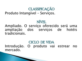 CLASSIFICAÇÃOProduto Intangível – Serviços.NÍVELAmpliado. O serviço oferecido será uma ampliação dos serviços de hotéis tradicionais.CICLO   DE  VIDA Introdução. O produto vai estrear no mercado.