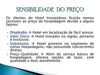 Os clientes do Hotel Instantâneo ficarão menos sensíveis ao preço da hospedagem devido a alguns fatores:Dispêndio Hotel em localização de fácil acessoValor Único  Hotel inovador na região, portanto é exclusivoSubstitutos  Hotel pioneiro no segmento de curtas hospedagens, não possuindo concorrentes diretosPreço-Qualidade  Além do serviço básico de hospedagem, oferece opções de lazer, com qualidade e bom atendimentoSENSIBILIDADE   DO  PREÇO