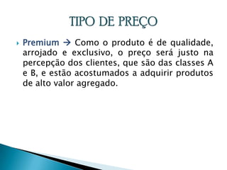 Premium  Como o produto é de qualidade, arrojado e exclusivo, o preço será justo na percepção dos clientes, que são das classes A e B, e estão acostumados a adquirir produtos de alto valor agregado.TIPO  DE  PREÇO