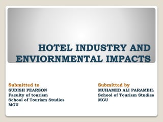 HOTEL INDUSTRY AND
ENVIORNMENTAL IMPACTS
Submitted by
MUHAMED ALI PARAMBIL
School of Tourism Studies
MGU
Submitted to
SUDISH PEARSON
Faculty of tourism
School of Tourism Studies
MGU
 