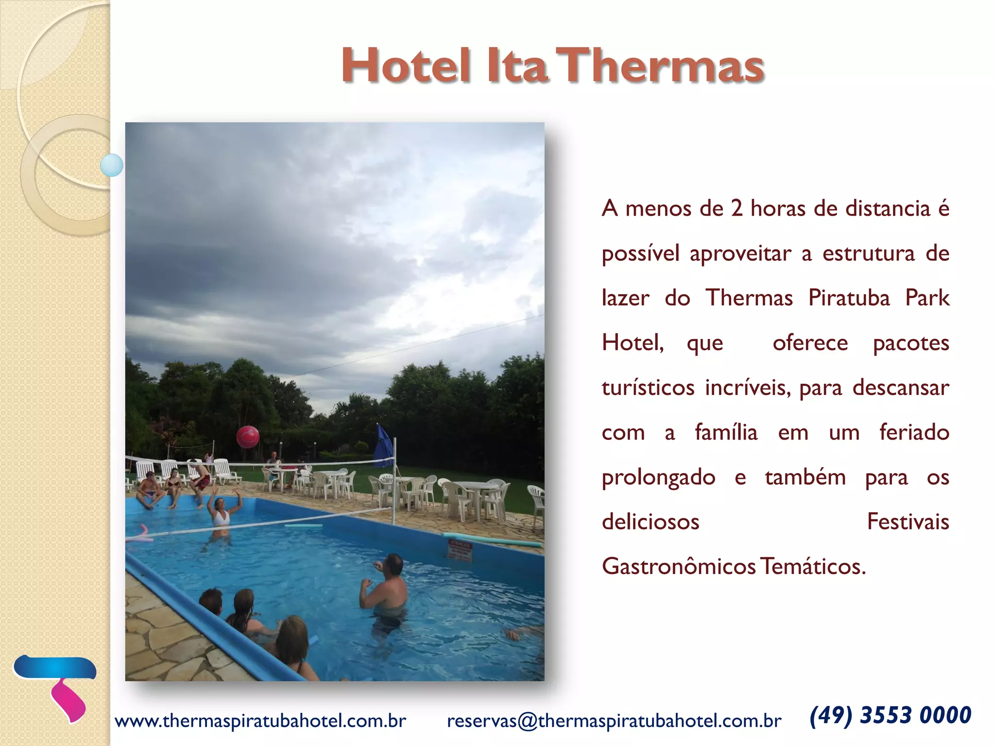 A menos de 2 horas de distancia é
possível aproveitar a estrutura de
lazer do Thermas Piratuba Park
Hotel, que oferece pacotes
turísticos incríveis, para descansar
com a família em um feriado
prolongado e também para os
deliciosos Festivais
GastronômicosTemáticos.
www.thermaspiratubahotel.com.br reservas@thermaspiratubahotel.com.br (49) 3553 0000
Hotel ItaThermas