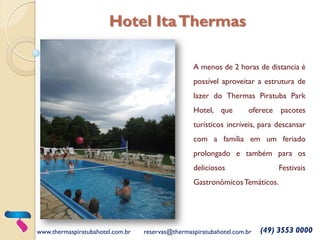 A menos de 2 horas de distancia é
possível aproveitar a estrutura de
lazer do Thermas Piratuba Park
Hotel, que oferece pacotes
turísticos incríveis, para descansar
com a família em um feriado
prolongado e também para os
deliciosos Festivais
GastronômicosTemáticos.
www.thermaspiratubahotel.com.br reservas@thermaspiratubahotel.com.br (49) 3553 0000
Hotel ItaThermas
 