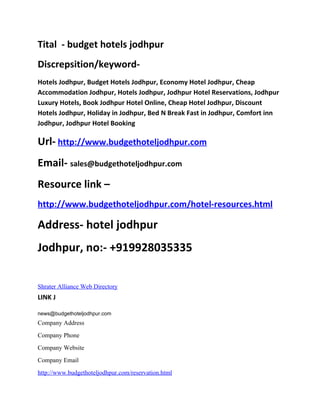 Tital - budget hotels jodhpur
Discrepsition/keyword-
Hotels Jodhpur, Budget Hotels Jodhpur, Economy Hotel Jodhpur, Cheap
Accommodation Jodhpur, Hotels Jodhpur, Jodhpur Hotel Reservations, Jodhpur
Luxury Hotels, Book Jodhpur Hotel Online, Cheap Hotel Jodhpur, Discount
Hotels Jodhpur, Holiday in Jodhpur, Bed N Break Fast in Jodhpur, Comfort inn
Jodhpur, Jodhpur Hotel Booking

Url- http://www.budgethoteljodhpur.com
Email- sales@budgethoteljodhpur.com
Resource link –
http://www.budgethoteljodhpur.com/hotel-resources.html

Address- hotel jodhpur
Jodhpur, no:- +919928035335

Shrater Alliance Web Directory
LINK J

news@budgethoteljodhpur.com
Company Address
Company Phone
Company Website
Company Email
http://www.budgethoteljodhpur.com/reservation.html
 