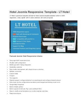 Hotel Joomla Responsive Template - LT Hotel
LT Hotel is premium template tailored for hotel Joomla template websites which is 100%
responsive, clean, stylish with 6 colors schemes and various layouts.
Featured Joomla Hotel Responsive Ltheme:
 One page AJAX reservation form
 Flexible tariff configuration
 Multilingual with Falang integration
 Availability calendar
 Easy media management with drag & drop re-ordering
 Multiple currencies
 Custom fields
 Coupon
 Tax supports
 Deposit support: configure whether to accept deposit and configure deposit amount.
 Extra items can be configured as mandatory and charged per booking or per room.
 Google Map integrated
 Built-in Simple gallery
 Built-in payment methods: Pay Later and Bank Wire
 Easy to modify email templates via Joomla template overrides.
 Responsive layout
 