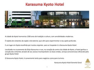 A cidade de Kyoto harmoniza 1200 anos de tradição e cultura, com sensibilidades modernas.
É repleta de visitantes do Japão e do exterior, que vêm para experimentar o seu apelo profundo.
E um lugar em Kyoto escolhido por muitos viajantes para se hospedar é o Karasuma Kyoto Hotel.
Localizado no cruzamento da Shijo Karasuma e ruas, no coração do centro da cidade de Kyoto, o hotel ganhou o
coração dos visitantes através de seu acesso incomparável e as boas-vindas, serviço consciencioso oferecido pelo
grupo Kyoto Hotel.
O Karasuma Kyoto Hotel, é conveniente tanto para negócios como para turismo.
Karasuma Kyoto Hotel Gerente Geral
1
 
