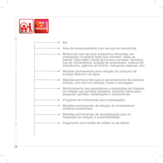 Bar
Área de estacionamento com serviço de manobrista
Mínimo de seis serviços acessórios oferecidos em
instalações no próprio hotel (por exemplo: salão de
beleza, baby-sitter, venda de jornais e revistas, farmácia,
loja de conveniência, locação de automóveis, reserva em
espetáculos, agência de turismo, transporte especial, etc)
Medidas permanentes para redução do consumo de
energia elétrica e de água
Medidas permanentes para o gerenciamento de resíduos
sólidos, com foco na redução, reuso e reciclagem
Monitoramento das expectativas e impressões do hóspede
em relação aos serviços ofertados, incluindo meios para
pesquisar opiniões, reclamações e solucioná-las
Programa de treinamento para empregados
Medidas permanentes de seleção de fornecedores
(critérios ambientais)
Medidas permanentes de sensibilização para os
hóspedes em relação à sustentabilidade
Pagamento com cartão de crédito ou de débito
16
 