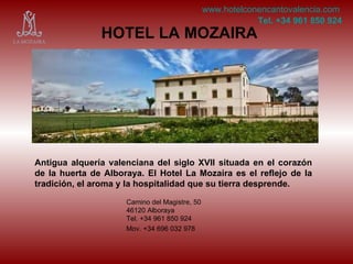 HOTEL LA MOZAIRA Antigua alquería valenciana del siglo XVII situada en el corazón de la huerta de Alboraya. El Hotel La Mozaira es el reflejo de la tradición, el aroma y la hospitalidad que su tierra desprende. Camino del Magistre, 50 46120 Alboraya Tel. +34 961 850 924 Mov. +34 696 032 978   www.hotelconencantovalencia.com Tel. +34 961 850 924 