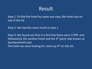 ResultStep 1: To find the hotel by name was easy, the hotel was on top of the listStep 2: We had the same result as step 1Step 3: We found out that in a first line there were 3 PPR  and followed by the another hotel and the 3rd party side known as boutiquehotel.comThe hotel we were looking for came up 4th on the list.     