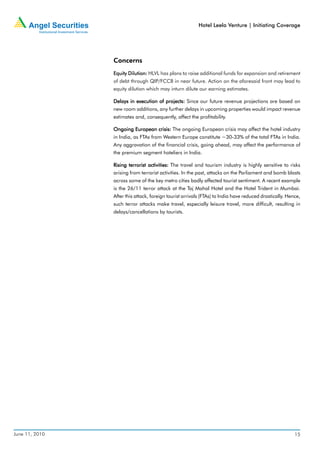 Hotel Leela Venture | Initiating Coverage




                Concerns
                Equity Dilution: HLVL has plans to raise additional funds for expansion and retirement
                of debt through QIP/FCCB in near future. Action on the aforesaid front may lead to
                equity dilution which may inturn dilute our earning estimates.

                Delays in execution of projects: Since our future revenue projections are based on
                new room additions, any further delays in upcoming properties would impact revenue
                estimates and, consequently, affect the profitability.

                Ongoing European crisis: The ongoing European crisis may affect the hotel industry
                in India, as FTAs from Western Europe constitute ~30-33% of the total FTAs in India.
                Any aggravation of the financial crisis, going ahead, may affect the performance of
                the premium segment hoteliers in India.

                Rising terrorist activities: The travel and tourism industry is highly sensitive to risks
                arising from terrorist activities. In the past, attacks on the Parliament and bomb blasts
                across some of the key metro cities badly affected tourist sentiment. A recent example
                is the 26/11 terror attack at the Taj Mahal Hotel and the Hotel Trident in Mumbai.
                After this attack, foreign tourist arrivals (FTAs) to India have reduced drastically. Hence,
                such terror attacks make travel, especially leisure travel, more difficult, resulting in
                delays/cancellations by tourists.




June 11, 2010                                                                                            15
 