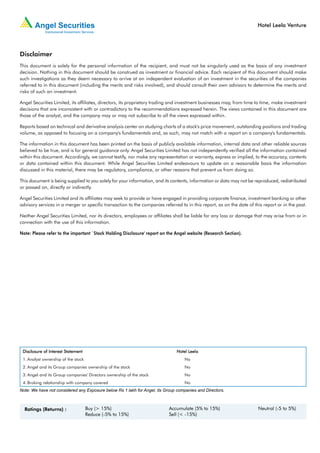 Hotel Leela Venture




Disclaimer
This document is solely for the personal information of the recipient, and must not be singularly used as the basis of any investment
decision. Nothing in this document should be construed as investment or financial advice. Each recipient of this document should make
such investigations as they deem necessary to arrive at an independent evaluation of an investment in the securities of the companies
referred to in this document (including the merits and risks involved), and should consult their own advisors to determine the merits and
risks of such an investment.

Angel Securities Limited, its affiliates, directors, its proprietary trading and investment businesses may, from time to time, make investment
decisions that are inconsistent with or contradictory to the recommendations expressed herein. The views contained in this document are
those of the analyst, and the company may or may not subscribe to all the views expressed within.

Reports based on technical and derivative analysis center on studying charts of a stock's price movement, outstanding positions and trading
volume, as opposed to focusing on a company's fundamentals and, as such, may not match with a report on a company's fundamentals.

The information in this document has been printed on the basis of publicly available information, internal data and other reliable sources
believed to be true, and is for general guidance only. Angel Securities Limited has not independently verified all the information contained
within this document. Accordingly, we cannot testify, nor make any representation or warranty, express or implied, to the accuracy, contents
or data contained within this document. While Angel Securities Limited endeavours to update on a reasonable basis the information
discussed in this material, there may be regulatory, compliance, or other reasons that prevent us from doing so.

This document is being supplied to you solely for your information, and its contents, information or data may not be reproduced, redistributed
or passed on, directly or indirectly.

Angel Securities Limited and its affiliates may seek to provide or have engaged in providing corporate finance, investment banking or other
advisory services in a merger or specific transaction to the companies referred to in this report, as on the date of this report or in the past.

Neither Angel Securities Limited, nor its directors, employees or affiliates shall be liable for any loss or damage that may arise from or in
connection with the use of this information.

Note: Please refer to the important `Stock Holding Disclosure' report on the Angel website (Research Section).




 Disclosure of Interest Statement                                              Hotel Leela
                                                                                     Leela
 1. Analyst ownership of the stock                                                 No
 2. Angel and its Group companies ownership of the stock                           No
 3. Angel and its Group companies' Directors ownership of the stock                No
 4. Broking relationship with company covered                                      No
Note: We have not considered any Exposure below Rs 1 lakh for Angel, its Group companies and Directors.



  Ratings (Returns) :                Buy (> 15%)                           Accumulate (5% to 15%)                      Neutral (-5 to 5%)
                                     Reduce (-5% to 15%)                   Sell (< -15%)
 