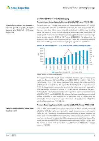 Hotel Leela Venture | Initiating Coverage




                                             Demand continues to outstrip supply
                                             Premium room demand expected to record CAGR of 13% over FY2010-13E
Historically, the industry has witnessed a
Historically,                                Currently, India has 1,10,000 hotel rooms, and the estimated shortfall is of 1,50,000
volume growth in premium room                rooms, as per the estimates of the Ministry of Tourism, for 2010. In contrast to this,
                  CAGR
demand at a CAGR of 10.1% over               there are more than 4.3mn rooms in the US, and almost 74,000 in New York City
FY2002-08                                    alone. The impact of such a shortfall will only be accentuated in the future, given the
                                             steady growth in demand and India's emergence as a global economic power (foreign
                                             tourist arrivals rose at a CAGR of 13.7% over CY2004-07). We believe that the
                                             downturn, which began from the second half of CY2008, led to temporary demand
                                             destruction and things have started looking brighter again from 3QFY2010.

                                             Exhibit 4: Demand Driver - FTAs and Growth rates (CY1998-2009P)
                                                       6,000                                                                                                                     30
                                                                                                                                                                                 25
                                                       5,000
                                                                                                                                                                                 20
                                              (’000)




                                                       4,000
                                                                                                                                                                                 15




                                                                                                                                                                                        (%)
                                                       3,000                                                                                                                     10
                                                                                                                                                                                 5
                                                       2,000
                                                                                                                                                                                 0
                                                       1,000
                                                                                                                                                                                 (5)
                                                           0                                                                                                                     (10)




                                                                                                                                                                        CY2009
                                                               CY1998


                                                                        CY1999


                                                                                 CY2000

                                                                                              CY2001

                                                                                                       CY2002

                                                                                                                 CY2003


                                                                                                                          CY2004

                                                                                                                                   CY2005

                                                                                                                                             CY2006


                                                                                                                                                      CY2007

                                                                                                                                                               CY2008
                                                                                          Foreign Tourist Arrivals (LHS)                    Growth (RHS)
                                             Source: Ministry of Tourism, Angel Research

                                             The industry witnessed a tough phase in FY2010, however, signs of recovery are
                                             visible after December 2009, with FTA growth of 21% (10.5%), 16.4% (-17.6%), 9.9%
                                             (-10.6%) and 13% (- 12.9%) during December 2009, January 2010, February 2010
                                             and March 2010 respectively. We expect the demand growth to normalise from
                                             FY2011E. As per industry sources, the growth in the Indian economy is expected to
                                             drive the demand for rooms at a CAGR of 12-14% over the next three to five years.
                                             Historically, the industry has witnessed a volume growth in premium room demand at
                                             a CAGR of 10.1% over FY2002-08. Considering the latest signs of economic revival
                                             and the probability of India emerging out of the current crisis at a faster pace, we
                                             estimate the demand for premium-segment rooms to witness a CAGR of 13% (in line
                                             with Crisil estimates) over FY2010E-13E.

                                             Premium Room Supply expected to record a CAGR of 10.8% over FY2010-13E

Delay in capacity additions to tone down     Over FY2004-08, the total room supply in India, across all classes of hotels, witnessed
supply of rooms                              a CAGR of 5.7%. During the same period, the supply of premium rooms witnessed a
                                             CAGR of 4.4%. Considering the expansion plans announced by several players in the
                                             recent past, it was feared that the industry may witness oversupply concerns in the
                                             near future, and would tone down the ARRs and occupancy levels of hotel players. The
                                             supply over the period FY2009-13E was estimated to witness a CAGR of 18-19%, with
                                             the number of rooms likely to rise from ~32,000 rooms in FY2009 to ~60,000
                                             rooms in FY2013E.




June 11, 2010                                                                                                                                                                             4
 