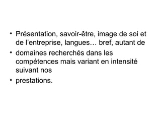 • Présentation, savoir-être, image de soi et
de l’entreprise, langues… bref, autant de
• domaines recherchés dans les
compétences mais variant en intensité
suivant nos
• prestations.

 