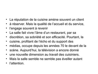 •
•
•
•
•
•
•
•
•
•
•

La réputation de la cuisine amène souvent un client
à réserver. Mais la qualité de l’accueil et du service,
l’engage souvent à revenir
La salle fait vivre l’âme d’un restaurant, par sa
discrétion, sa sobriété et son efficacité. Pourtant, la
cuisine, profitant de l’écho et du support des
médias, occupe depuis les années 70 le devant de la
scène. Aujourd’hui, la télévision a encore donné
une nouvelle dimension au travail des cuisiniers.
Mais la salle semble ne semble pas éveiller autant
l’attention.

 