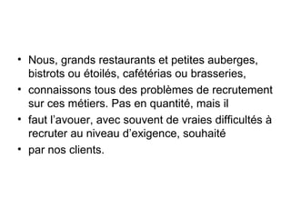 • Nous, grands restaurants et petites auberges,
bistrots ou étoilés, cafétérias ou brasseries,
• connaissons tous des problèmes de recrutement
sur ces métiers. Pas en quantité, mais il
• faut l’avouer, avec souvent de vraies difficultés à
recruter au niveau d’exigence, souhaité
• par nos clients.

 